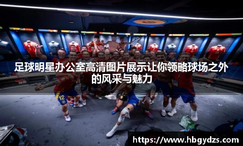 足球明星办公室高清图片展示让你领略球场之外的风采与魅力
