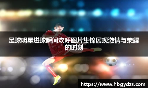 足球明星进球瞬间欢呼图片集锦展现激情与荣耀的时刻